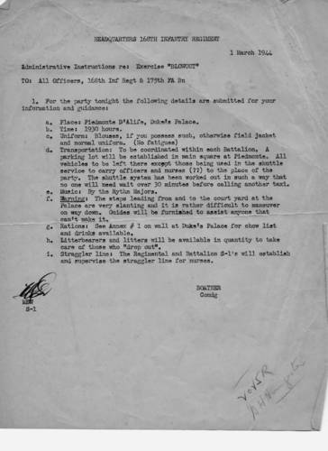 Official memo from the 168th's Headquarters re: Excercise "Blowout" on March 1, 1944 at the Duke's Palace in Piedimonte. Some highlights: "Uniform: Blouses, if you possess such, otherwise field jacket and normal uniforms. (no fatigues); Transportation: To be coordinated within each Battalion. All vehicles to be left in parking lot in main square at Piedimonte except those being used in the shuttle service to carry officers and nurses to the party; Music: By the Rhythm Majors; Warning: The steps leading from and to the court yard at the Palace are very slanting and it is rather difficult to maneuver on way down. Guides will be furnished to assist anyone that can't make it. Litterbearers and litters will be available in quantity to take care of those who "drop out." Col. Mark Boatner.